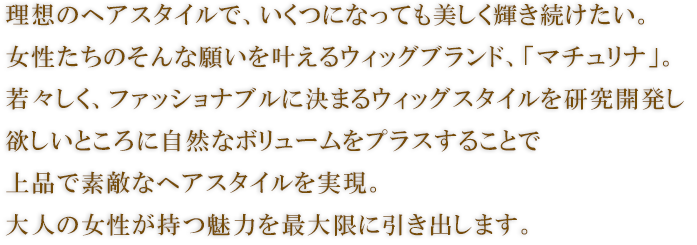 理想のヘアスタイルで、いくつになっても美しく輝き続けたい。
女性たちのそんな願いを叶えるウィッグブランド、「マチュリナ」。
若々しく、ファッショナブルに決まるウィッグスタイルを研究開発し、欲しいところに自然なボリュームをプラスすることで、上品で素敵なヘアスタイルを実現。
大人の女性が持つ魅力を最大限に引き出します。
