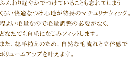 ふんわり軽やかで着けていることも忘れてしまうくらい快適なつけ心地が特長のマチュリナウィッグ。程よい毛量なので毛量調整の必要がなく、どなたでも自毛になじみフィットします。また、総手植えのため、自然な毛流れと立体感でボリュームアップを叶えます。