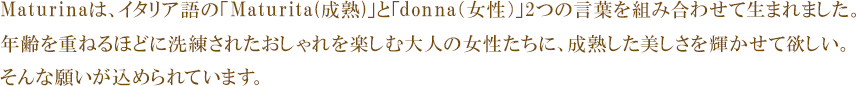 Maturinaは、イタリア語の「Maturita(成熟)」と「donna(女性)」2つの言葉を組み合わせて生まれました。
年齢を重ねるほどに洗練されたおしゃれを楽しむ大人の女性たちに、成熟した美しさを輝かせて欲しい。
そんな願いが込められています。